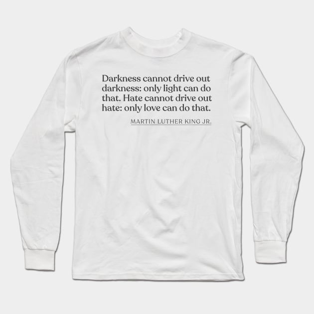 Martin Luther King Jr. - Darkness cannot drive out darkness: only light can do that. Hate cannot drive out hate: only love can do that. Long Sleeve T-Shirt by Book Quote Merch